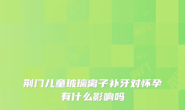 荆门儿童玻璃离子补牙对怀孕有什么影响吗