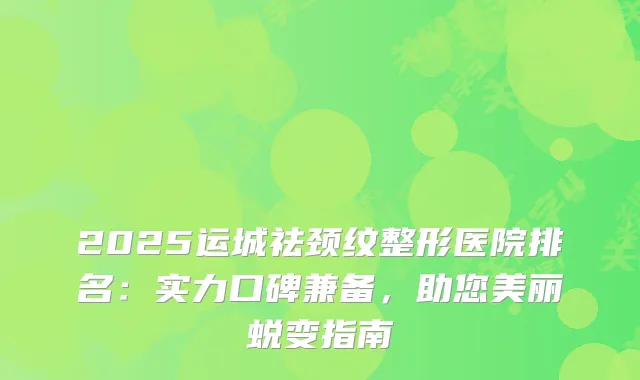 2025运城祛颈纹整形医院排名:实力口碑兼备,助您美丽蜕变指南