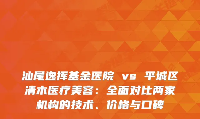 汕尾逸挥基金医院 vs 平城区清木医疗美容：全面对比两家机构的技术、价格与口碑