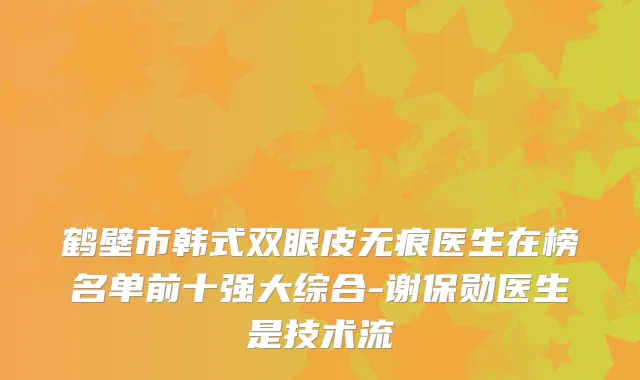 鹤壁市韩式双眼皮无痕医生在榜名单前十强大综合-谢保勋医生是技术流
