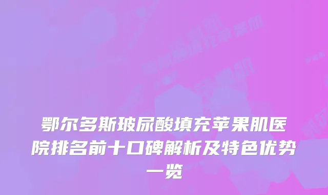 鄂尔多斯玻尿酸填充苹果肌医院排名前十口碑解析及特色优势一览
