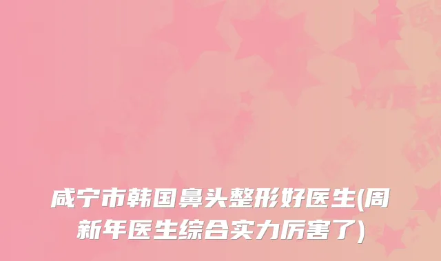 咸宁市韩国鼻头整形好医生(周新年医生综合实力厉害了)