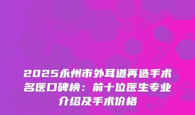 2025永州市外耳道再造手术名医口碑榜:前十位医生专业介绍及手术价格
