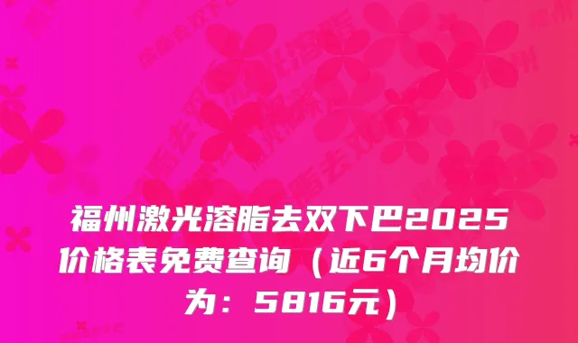 福州激光溶脂去双下巴2025价格表免费查询（近6个月均价为：5816元）
