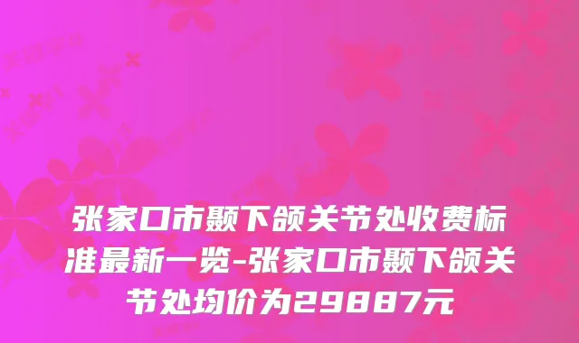 张家口市颞下颌关节处收费标准新一览-张家口市颞下颌关节处均价为29887元