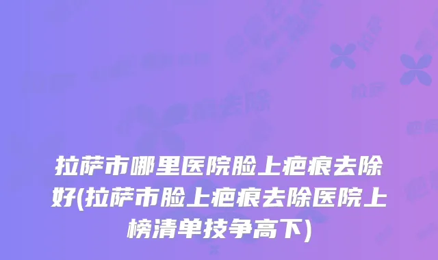拉萨市哪里医院脸上疤痕去除好(拉萨市脸上疤痕去除医院上榜清单技争高下)