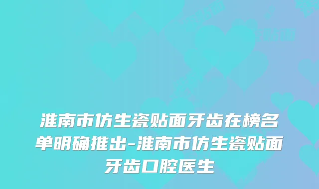淮南市仿生瓷贴面牙齿在榜名单明确推出-淮南市仿生瓷贴面牙齿口腔医生