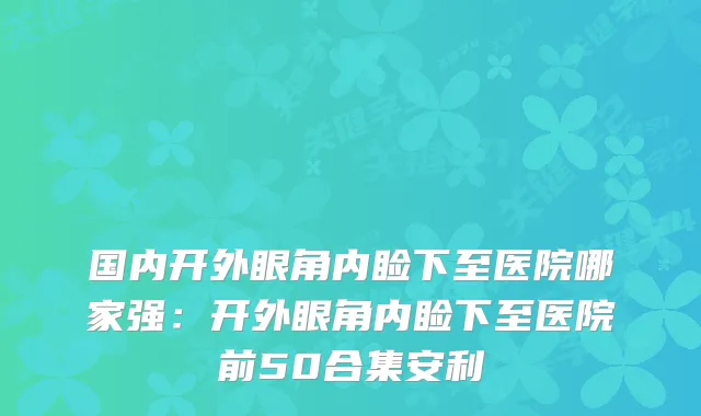 国内开外眼角内睑下至医院哪家强：开外眼角内睑下至医院前50合集安利