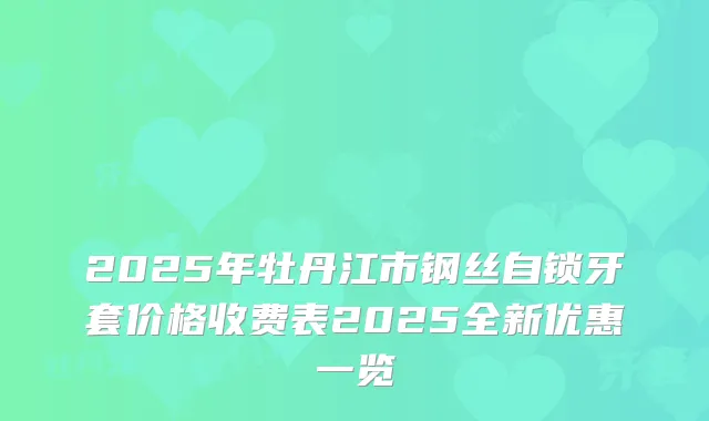 2025年牡丹江市钢丝自锁牙套价格收费表2025全新优惠一览