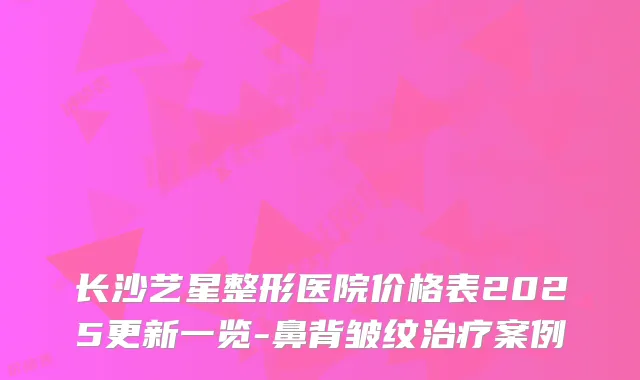 长沙艺星整形医院价格表2025更新一览-鼻背皱纹案例
