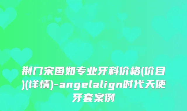 荆门宋国如专业牙科价格(价目)(详情)-angelalign时代天使牙套案例