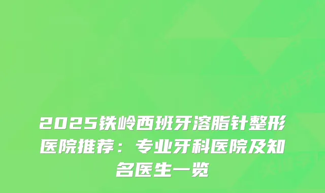 2025铁岭西班牙溶脂针整形医院推荐：专业牙科医院及知名医生一览