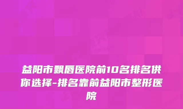 益阳市飘唇医院前10名排名供你选择-排名靠前益阳市整形医院