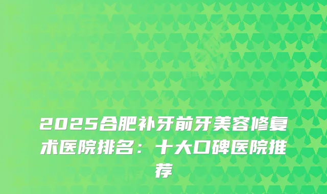 2025合肥补牙前牙美容修复术医院排名：十大口碑医院推荐