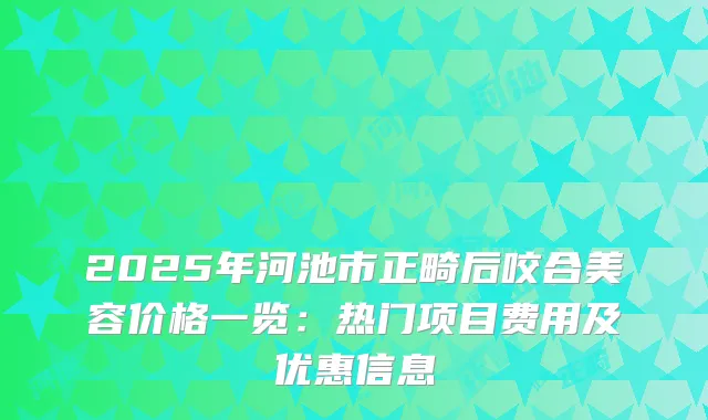 2025年河池市正畸后咬合美容价格一览:热门项目费用及优惠信息