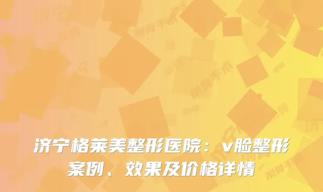 济宁格莱美整形医院:v脸整形案例、效果及价格详情