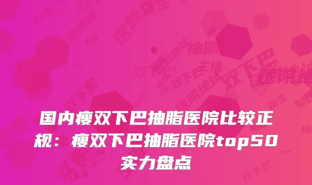 国内瘦双下巴抽脂医院比较正规：瘦双下巴抽脂医院top50实力盘点
