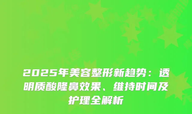 2025年美容整形新趋势:透明质酸隆鼻效果、维持时间及护理全解析