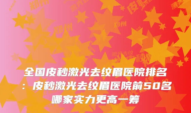 全国皮秒激光去纹眉医院排名：皮秒激光去纹眉医院前50名哪家实力更高一筹