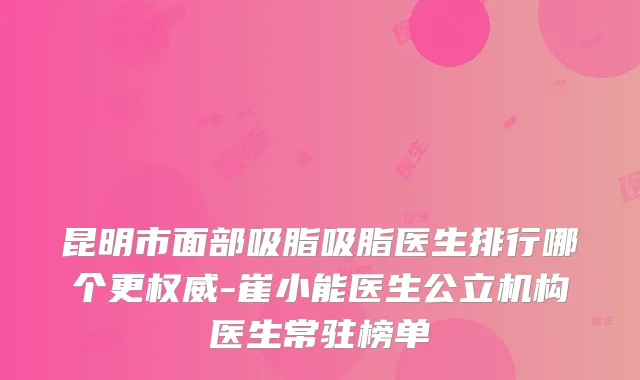 昆明市面部吸脂吸脂医生排行哪个更-崔小能医生公立机构医生常驻榜单