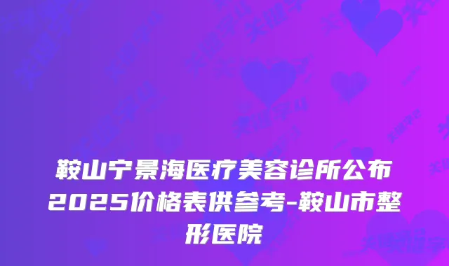 鞍山宁景海医疗美容诊所公布2025价格表供参考-鞍山市整形医院