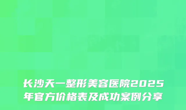 长沙天一整形美容医院2025年官方价格表及成功案例分享