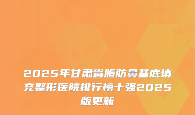 2025年甘肃省脂肪鼻基底填充整形医院排行榜十强2025版更新