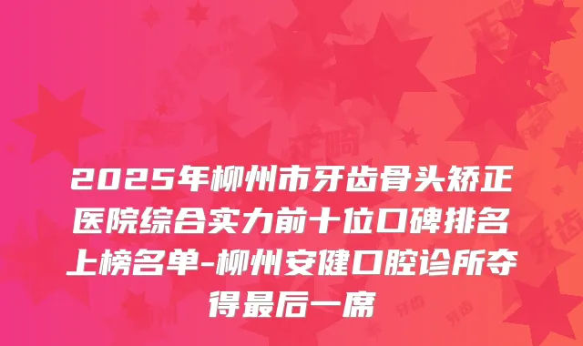 2025年柳州市牙齿骨头矫正医院综合实力前十位口碑排名上榜名单-柳州安健口腔诊所夺得后一席