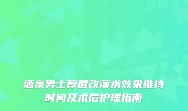 酒泉男士厚唇改薄术效果维持时间及术后护理指南