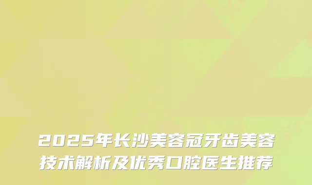 2025年长沙美容冠牙齿美容技术解析及优秀口腔医生推荐