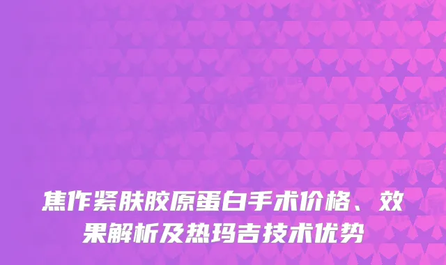 焦作紧肤胶原蛋白手术价格、效果解析及热玛吉技术优势