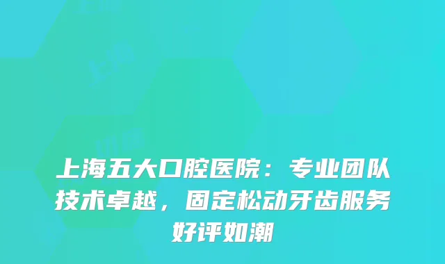 上海五大口腔医院：专业团队技术卓越，固定松动牙齿服务好评如潮