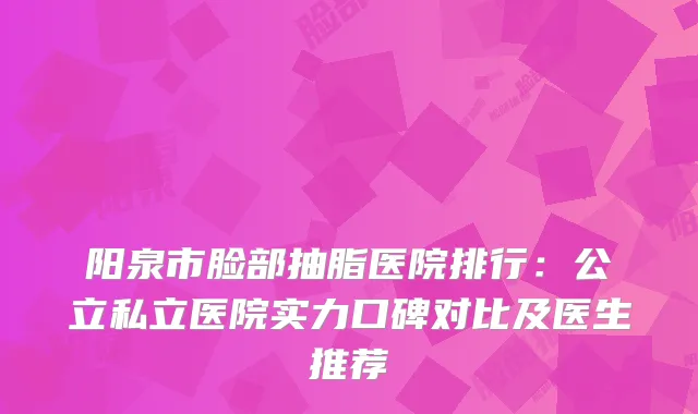 阳泉市脸部抽脂医院排行：公立私立医院实力口碑对比及医生推荐