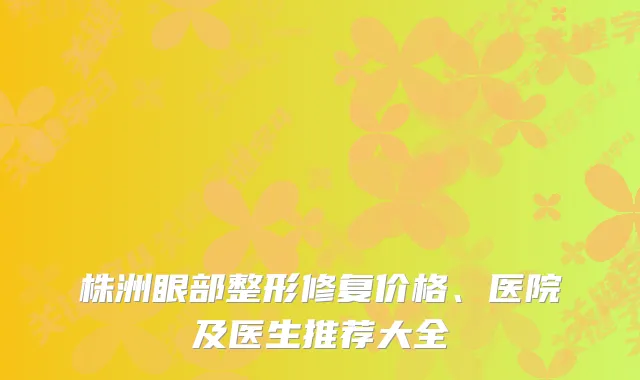 株洲眼部整形修复价格、医院及医生推荐大全