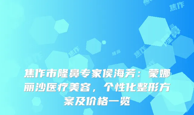 焦作市隆鼻专家侯海芳:蒙娜丽沙医疗美容,个性化整形方案及价格一览