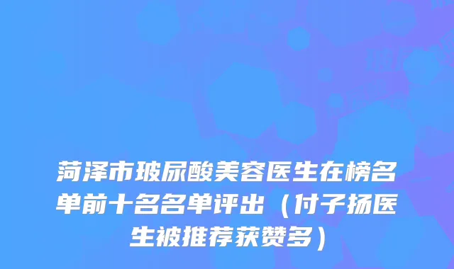 菏泽市玻尿酸美容医生在榜名单前十名名单评出（付子扬医生被推荐获赞多）