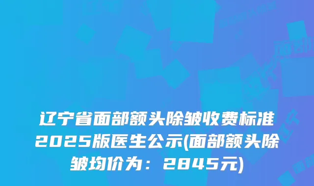 辽宁省面部额头除皱收费标准2025版医生公示(面部额头除皱均价为:2845元)