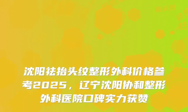 沈阳祛抬头纹整形外科价格参考2025,辽宁沈阳协和整形外科医院口碑实力获赞