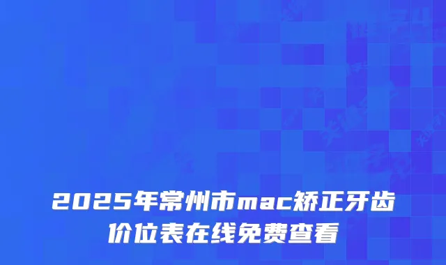 2025年常州市mac矫正牙齿价位表在线免费查看