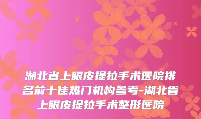 湖北省上眼皮提拉手术医院排名前十佳热门机构参考-湖北省上眼皮提拉手术整形医院