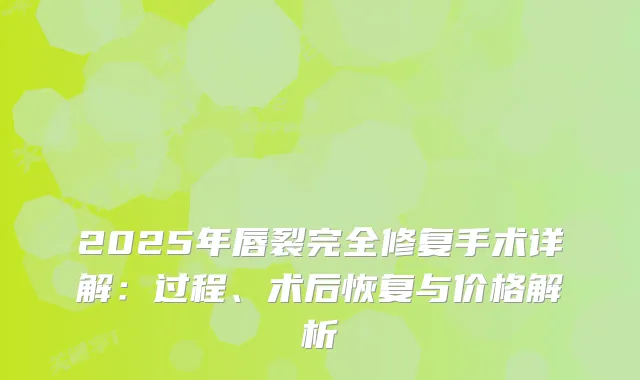 2025年唇裂完全修复手术详解:过程、术后恢复与价格解析