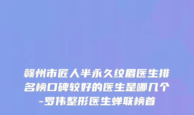 赣州市匠人半永久纹眉医生排名榜口碑较好的医生是哪几个-罗伟整形医生蝉联榜首