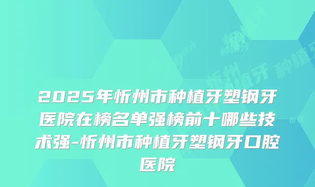 2025年忻州市种植牙塑钢牙医院在榜名单强榜前十哪些技术强-忻州市种植牙塑钢牙口腔医院