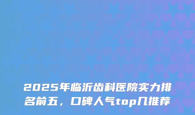 2025年临沂齿科医院实力排名前五，口碑人气top几推荐