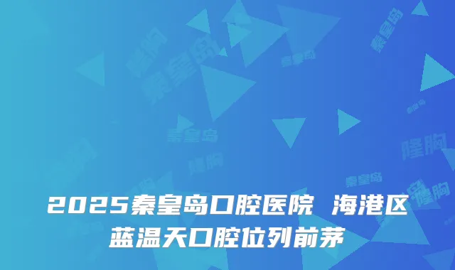 2025秦皇岛口腔医院 海港区蓝温天口腔位列前茅
