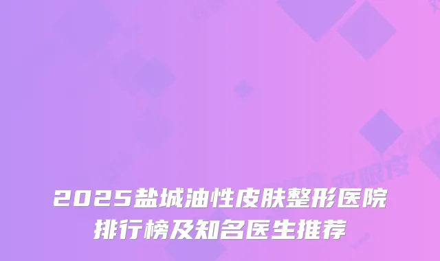 2025盐城油性皮肤整形医院排行榜及知名医生推荐