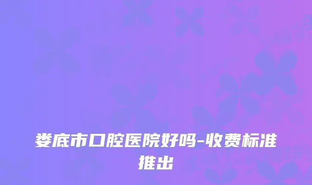 娄底市口腔医院好吗-收费标准推出