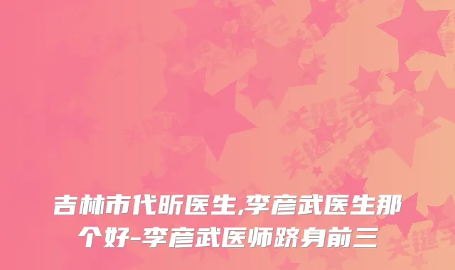 吉林市代昕医生,李彦武医生那个好-李彦武医师跻身前三