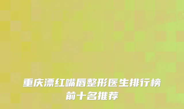 重庆漂红嘴唇整形医生排行榜前十名推荐