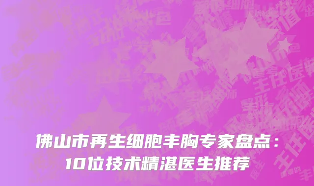 佛山市再生细胞丰胸专家盘点:10位技术精湛医生推荐
